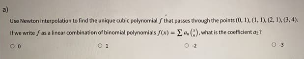 a)
Use Newton interpolation to find the unique cubic polynomial f that passes through the points (0, 1), (1, 1), (2, 1), (3, 4).
If we write f as a linear combination of binomial polynomials f(x) = E a, (:), what is the coefficient a2?
%3D
O 1
O -2
O -3
