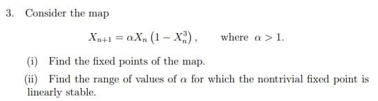 3. Consider the map
Xn+1 = aX, (1 – X;),
where a > 1.
(i) Find the fixed points of the map.
(ii) Find the range of values of a for which the nontrivial fixed point is
linearly stable.
