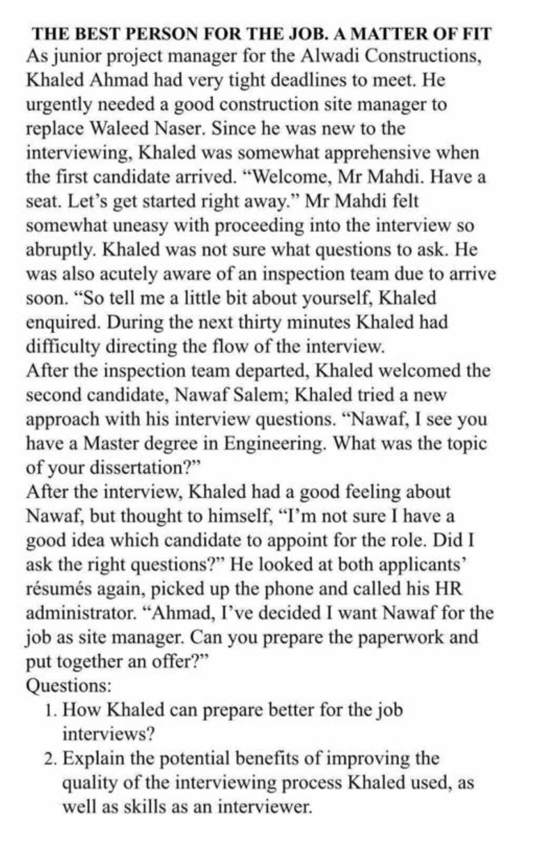 THE BEST PERSON FOR THE JOB. A MATTER OF FIT
As junior project manager for the Alwadi Constructions,
Khaled Ahmad had very tight deadlines to meet. He
urgently needed a good construction site manager to
replace Waleed Naser. Since he was new to the
interviewing, Khaled was somewhat apprehensive when
the first candidate arrived. "Welcome, Mr Mahdi. Have a
seat. Let's get started right away." Mr Mahdi felt
somewhat uneasy with proceeding into the interview so
abruptly. Khaled was not sure what questions to ask. He
was also acutely aware of an inspection team due to arrive
soon. “So tell me a little bit about yourself, Khaled
enquired. During the next thirty minutes Khaled had
difficulty directing the flow of the interview.
After the inspection team departed, Khaled welcomed the
second candidate, Nawaf Salem; Khaled tried a new
approach with his interview questions. "Nawaf, I see you
have a Master degree in Engineering. What was the topic
of your dissertation?"
After the interview, Khaled had a good feeling about
Nawaf, but thought to himself, "I'm not sure I have a
good idea which candidate to appoint for the role. Did I
ask the right questions?" He looked at both applicants'
résumés again, picked up the phone and called his HR
administrator. “Ahmad, I've decided I want Nawaf for the
job as site manager. Can you prepare the paperwork and
put together an offer?"
Questions:
1. How Khaled can prepare better for the job
interviews?
2. Explain the potential benefits of improving the
quality of the interviewing process Khaled used, as
well as skills as an interviewer.
