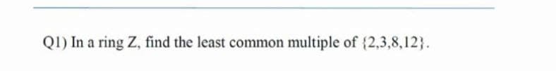 Q1) In a ring Z, find the least common multiple of {2,3,8,12).