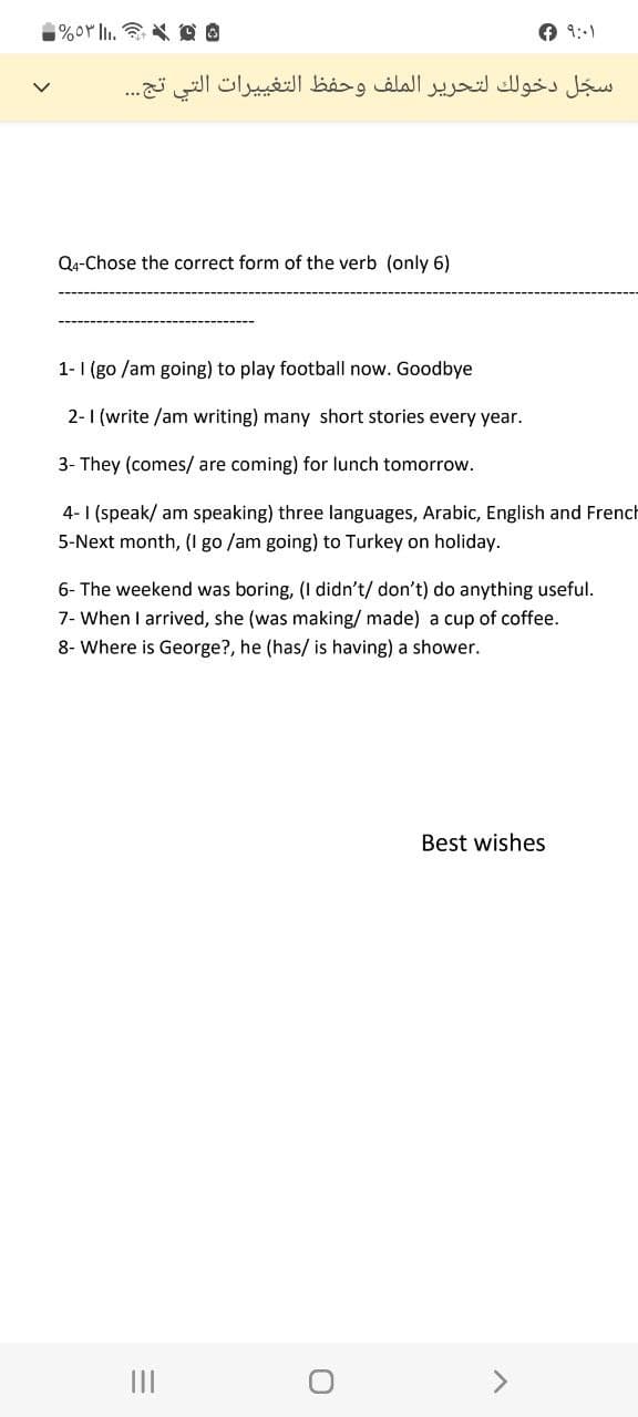 ه * 2 ..|| ۵۳%
سجل دخولك لتحرير الملف وحفظ التغييرات التي تج...
Q4-Chose the correct form of the verb (only 6)
1-1 (go /am going) to play football now. Goodbye
2-1 (write /am writing) many short stories every year.
3- They (comes/ are coming) for lunch tomorrow.
French
4-1 (speak/ am speaking) three languages, Arabic, English
5-Next month, (I go /am going) to Turkey on holiday.
6- The weekend was boring, (I didn't/ don't) do anything useful.
7- When I arrived, she (was making/ made) a cup of coffee.
8- Where is George?, he (has/ is having) a shower.
Best wishes
=
+9:-1
||||
O