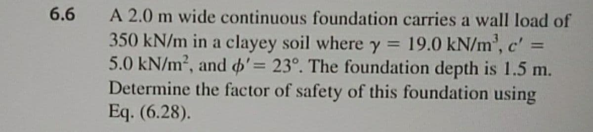 A 2.0 m wide continuous foundation carries a wall load of
350 kN/m in a clayey soil where y = 19.0 kN/m², c' =
5.0 kN/m², and o'= 23°. The foundation depth is 1.5 m.
Determine the factor of safety of this foundation using
Eq. (6.28).
6.6
%3D
%3D
