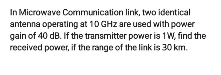 In Microwave Communication link, two identical
antenna operating at 10 GHz are used with power
gain of 40 dB. If the transmitter power is 1W, find the
received power, if the range of the link is 30 km.
