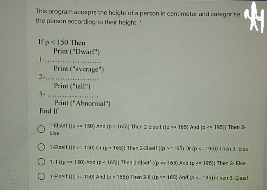 This program accepts the height of a person in centimeter and categorise
the person according to their height. *
If p< 150 Then
Print ("Dwarf")
1-...
Print ("average")
2-.....
Print ("tall")
3-
Print ("Abnormal")
End If
1-Elself ((p>= 150) And (p < 165)) Then 2-Elself ((p >= 165) And (p <= 195)) Then 3-
Else
1-Elself (p >= 150) Or (p < 165)) Then 2-Elself (p >= 165) Or (p<= 195)) Then 3- Else
1-lf ((p >= 150) And (p< 165)) Then 2-Elself (p >= 165) And (p
<= 195)) Then 3- Else
O 1-Elself (p >= 150) And (p < 165)) Then 2-If ((p>= 165) And (p <= 195)) Then 3- Elseif
