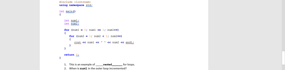 #include <iostream>
using namespace std;
int main ()
{
int numl;
int num2;
for (numl = 0; numl <<= 1; numl++)
1; num2 < 2; num2++)
for (num2 =
{
cout <« numl <« " " < num2 <« endl;
}
}
return 0;
1. This is an example of
_nested
for loops.
2. When is numl in the outer loop incremented?
