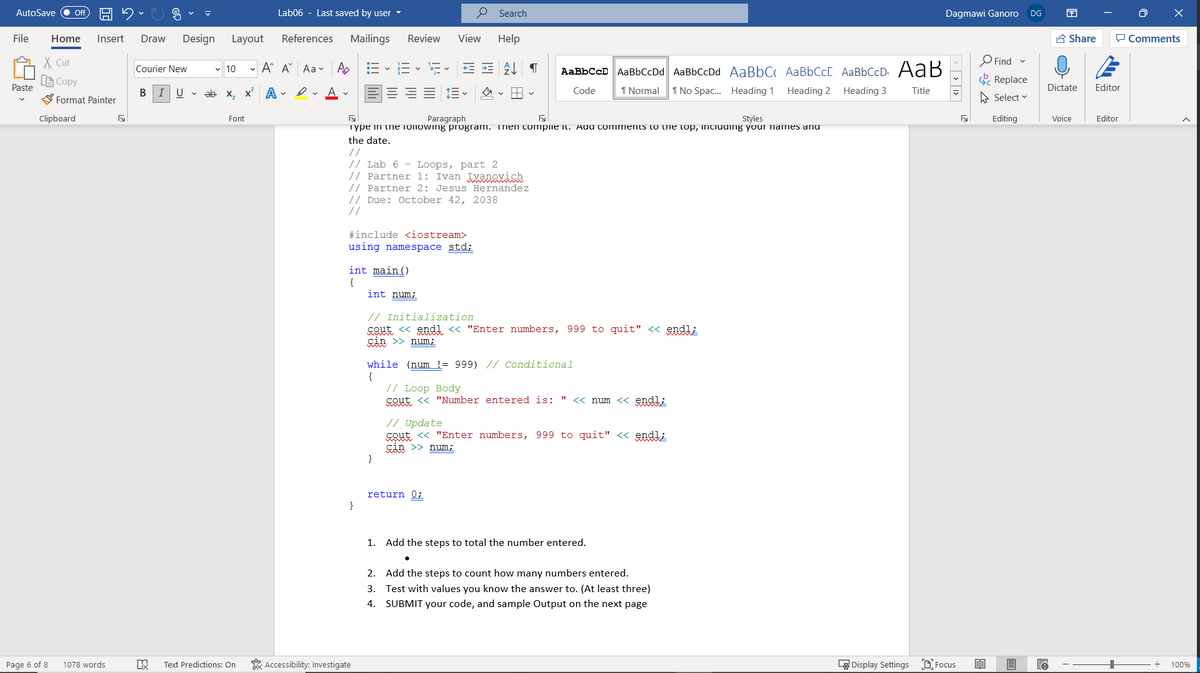 AutoSave
Lab06 - Last saved by user
O Search
ff
Dagmawi Ganoro
DG
File
Home
Insert
Draw
Design
Layout
References
Mailings
Review
View
Help
A Share
P Comments
X Cut
Find -
- A A Aa v A
AaBbCcD AaBbCcDd AaBbCcDd AaBbCc AaBbCc[ AaBbCcD AaB
Courier New
v 10
LE Copy
E Replace
Paste
В
U v ab x, x A - v A v
Code
1 Normal
1 No Spac.. Heading 1
Heading 2
Heading 3
Title
Dictate
Editor
S Format Painter
A Select
Clipboard
Font
Paragraph
Styles
Editing
Voice
Editor
Type in the Toliowing program. inen compiie Il. Adu comments to trie top, inciuuing your names anu
the date.
//
// Lab 6 - Loops, part 2
// Partner 1: Ivan Ivanovich
// Partner 2: Jesus Hernandez
// Due: October 42, 2038
//
#include <iostream>
using namespace std;
int main()
{
int num;
// Initialization
cout <« endl « "Enter numbers, 999 to quit" <« endl;
çin >> num;
while (num != 999) // Conditional
{
// Loop Body
cout <« "Number entered is: " « num << endl;
// Update
cout <« "Enter numbers, 999 to quit" << endl;
sin >> num;
}
return 0;
1. Add the steps to total the number entered.
2.
Add the steps to count how many numbers entered.
3.
Test with values you know the answer to. (At least three)
4.
SUBMIT your code, and sample Output on the next page
Page 6 of 8
1078 words
Text Predictions: On
* Accessibility: Investigate
LA Display Settings
D Focus
100%
