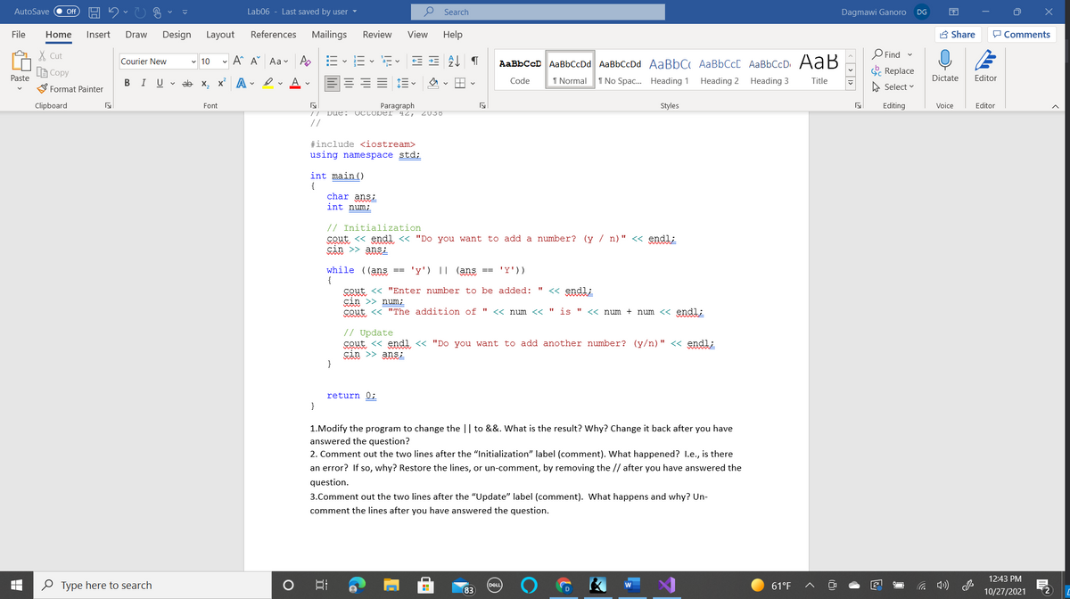 AutoSave
Lab06 - Last saved by user -
O Search
ff
Dagmawi Ganoro
DG
File
Home
Insert
Draw
Design
Layout
References
Mailings
Review
View
Help
A Share
P Comments
X Cut
- A A Aa v
E-E E E AL T
AaBbCcD AaBbCcDd AaBbCcDd AaBbC AaBbCcC AaBbCcD AaB
Find
Courier New
v 10
LE Copy
. Replace
Paste
BIU v ab x, x A - ev A v
Code
1 Normal
1 No Spac. Heading 1 Heading 2
Heading 3
Dictate
Editor
Title
Format Painter
A Select v
Clipboard
Font
Paragraph
Styles
Editing
Voice
Editor
// Due: UCLODEI 42, Z038
//
#include <iostream>
using namespace std;
int main()
char ansi
int num;
// Initialization
cout <« endl « "Do you want to add a number? (y / n)" <« endl;
sin >> ansi
while ((ans ==
{
'y') || (ans == 'Y'))
sout << "Enter number to be added: "
cin >> num;
Sout <« "The addition of "
<« endl;
<< num << " is "
<« num + num << endl;
// Update
cout <« endl « "Do you want to add another number? (y/n)" << endl;
sin >> ansi
}
return 0;
}
1.Modify the program to change the || to &&. What is the result? Why? Change it back after you have
answered the question?
2. Comment out the two lines after the "Initialization" label (comment). What happened? 1.e., is there
an error? If so, why? Restore the lines, or un-comment, by removing the // after you have answered the
question.
3.Comment out the two lines after the "Update" label (comment). What happens and why? Un-
comment the lines after you have answered the question.
12:43 PM
0 Type here to search
61°F
83
10/27/2021
12
< > | 1>
