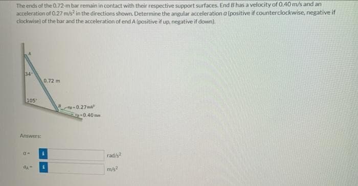 The ends of the 0.72-m bar remain in contact with their respective support surfaces. End B has a velocity of 0.40 m/s and an
acceleration of 0.27 m/s? in the directions shown. Determine the angular acceleration a (positive if counterclockwise, negative if
clockwise) of the bar and the acceleration of end A (positive if up, negative if down).
34
0.72 m
$105
-0.27 m
-0.40 me
Answers:
rad/s
m/s?
