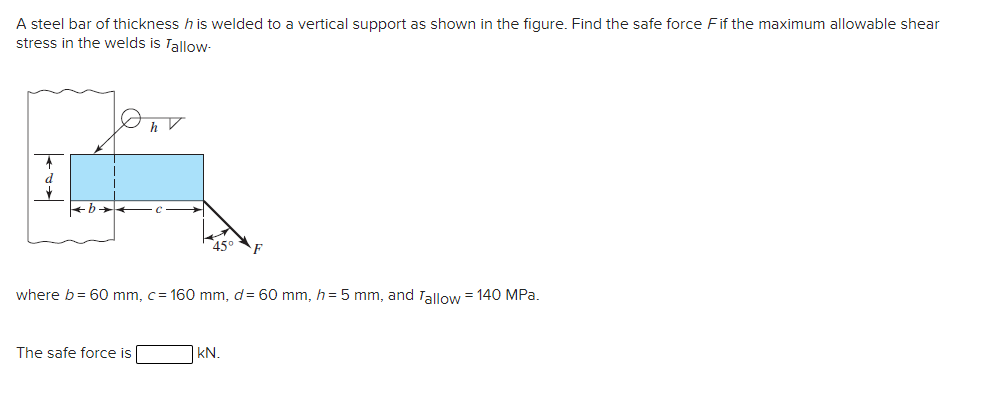 A steel bar of thickness h is welded to a vertical support as shown in the figure. Find the safe force Fif the maximum allowable shear
stress in the welds is Tallow-
45
where b= 60 mm, c= 160 mm, d= 60 mm, h = 5 mm, and Tallow = 140 MPa.
The safe force is
|KN.
