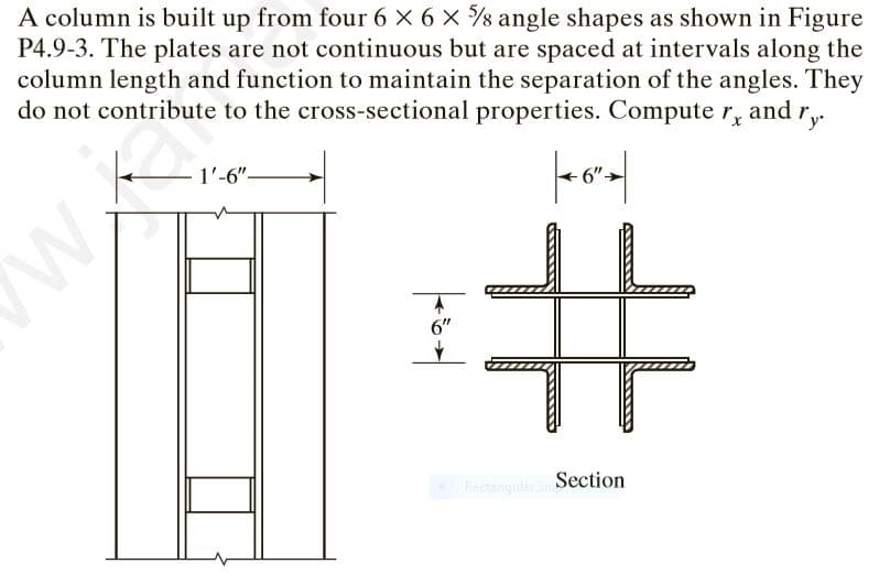 A column is built up from four 6 × 6 x s angle shapes as shown in Figure
P4.9-3. The plates are not continuous but are spaced at intervals along the
column length and function to maintain the separation of the angles. They
do not contribute to the cross-sectional properties. Compute r, and r,.
y
1'-6"-
6"
Rectangular S Section
