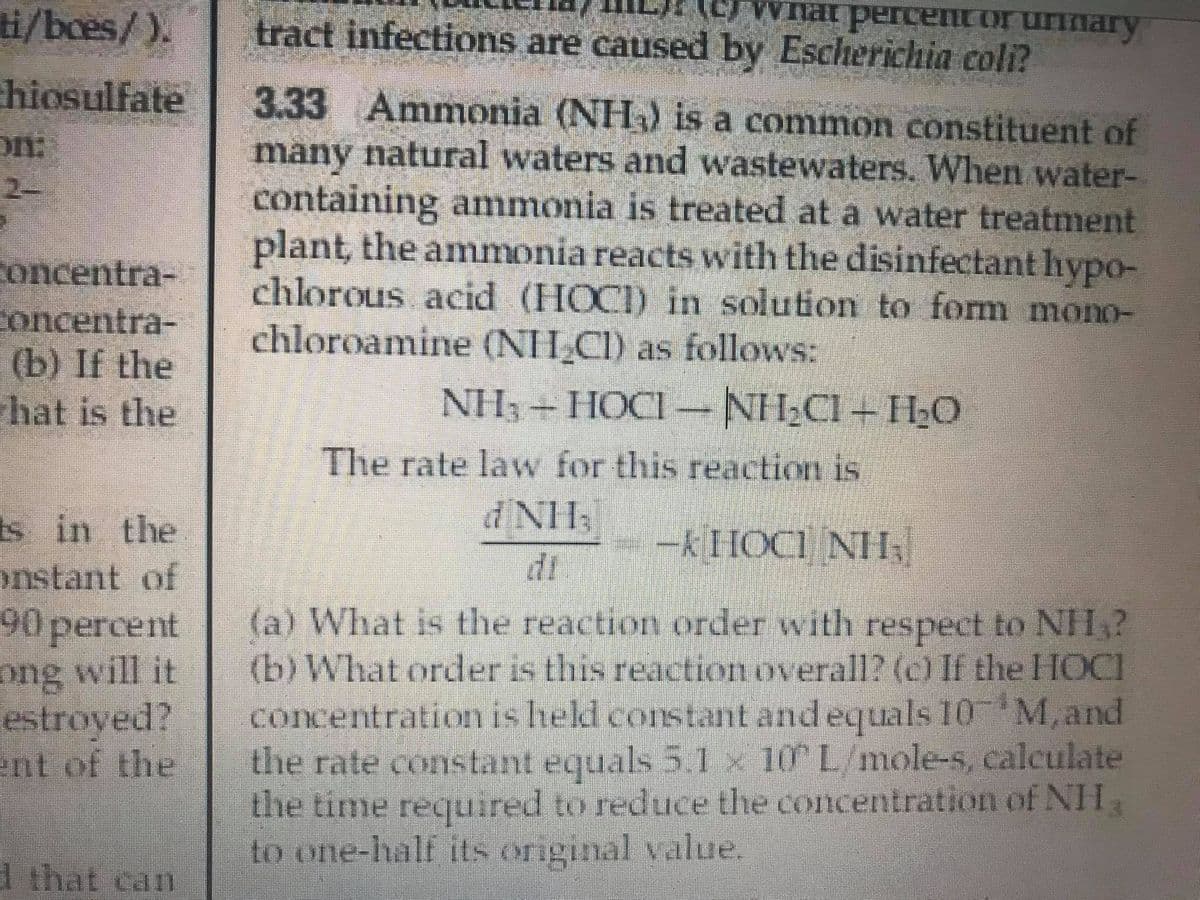 i/boes/).
tract infections are caused by Escherichia coli?
hiosulfate
3.33 Ammonia (NH) is a common constituent of
many natural waters and wastewaters. When water-
containing anmmonia is treated at a water treatment
plant, the ammonia reacts with the disinfectant hypo-
chlorous acid (HOCI) in solution to form mono-
chloroamine (NH CI) as follows:
on:
2-
concentra-
concentra-
(b) If the
hat is the
NH, + HOCI -NH,CI+ H0
The rate law for this reaction is
dNH
--KHOCI NH
di
s in the
onstant of
90percent
ong will it
estroyed?
ent of the
(a) What is the reaction order with respect to NIH?
(b) What order is this reactionoverall? (c) If the HOCI
concentration is hekl corstant and equals 10 M,and
the rate constant equals 5.1 x 10 L/mole-s, calculate
the time required to reduce the concentration of NH,
to one-half its original value,
I that can
