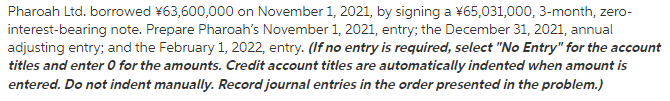 Pharoah Ltd. borrowed ¥63,600,000 on November 1, 2021, by signing a ¥65,031,000, 3-month, zero-
interest-bearing note. Prepare Pharoah's November 1, 2021, entry; the December 31, 2021, annual
adjusting entry; and the February 1, 2022, entry. (If no entry is required, select "No Entry" for the account
titles and enter 0 for the amounts. Credit account titles are automatically indented when amount is
entered. Do not indent manually. Record journal entries in the order presented in the problem.)
