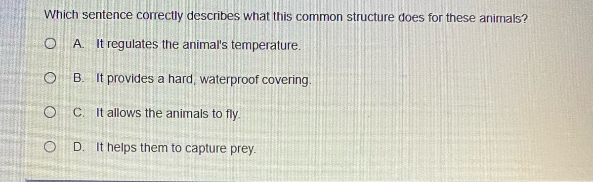 Which sentence correctly describes what this common structure does for these animals?
A. It regulates the animal's temperature.
B. It provides a hard, waterproof covering.
C. It allows the animals to fly.
D. It helps them to capture prey.
