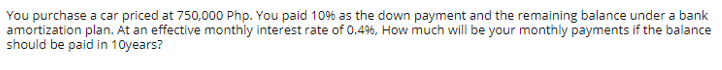 You purchase a car priced at 750,000 Php. You paid 10% as the down payment and the remaining balance under a bank
amortization plan. At an effective monthly interest rate of 0.4%, How much will be your monthly payments if the balance
should be paid in 10years?
