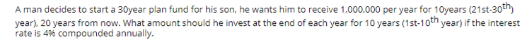 A man decides to start a 30year plan fund for his son, he wants him to receive 1,000,000 per year for 10years (21st-30t")
year), 20 years from now. What amount should he invest at the end of each year for 10 years (1st-10th year) if the interest
rate is 4% compounded annually.
