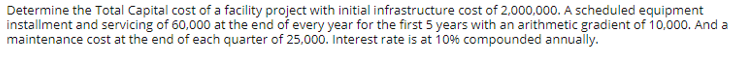 Determine the Total Capital cost of a facility project with initial infrastructure cost of 2,000,000. A scheduled equipment
installment and servicing of 60,000 at the end of every year for the first 5 years with an arithmetic gradient of 10.000. And a
maintenance cost at the end of each quarter of 25,000. Interest rate is at 109% compounded annually.
