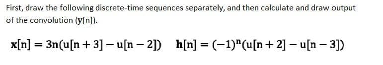 First, draw the following discrete-time sequences separately, and then calculate and draw output
of the convolution (y[n]).
x[n] = 3n(u[n+ 3]- u[n – 2]) h[n] = (-1)"(u[n+ 2] – u[n – 3])
%3D
