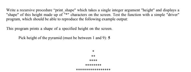 Write a recursive procedure "print_shape" which takes a single integer argument "height" and displays a
"shape" of this height made up of "*" characters on the screen. Test the function with a simple "driver"
program, which should be able to reproduce the following example output:
This program prints a shape of a specified height on the screen.
Pick height of the pyramid (must be between 1 and 9): 5
**
****
********
***
