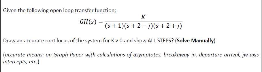 Given the following open loop transfer function;
K
GH(s)
(s + 1)(s + 2- j)(s + 2 +j)
Draw an accurate root locus of the system for K >0 and show ALL STEPS? (Solve Manually)
(accurate means: on Graph Paper with calculations of asymptotes, breakaway-in, departure-arrival, jw-axis
intercepts, etc.)
