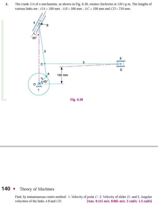 4.
The crank OA of a mechantsm, as shown in Fig. 6.30, rotates clockwise at 120 r.p.m. The lengths of
vartous links are : OA = 100 mm : AB= 500 mm : AC = 100 mm and CD = 750 mm.
30
3.
6.
D
A
150 mm
45
Fig. 6.30
140 • Theory of Machines
Find, by instantaneous centre method : 1. Velocity of point C; 2. Velocity of slider D: and 3. Angular
velocities of the links ABand CD.
[Ans. 0.115 m/s; 0.065 m/s; 3 rad/s; 1.3 rad/s]
