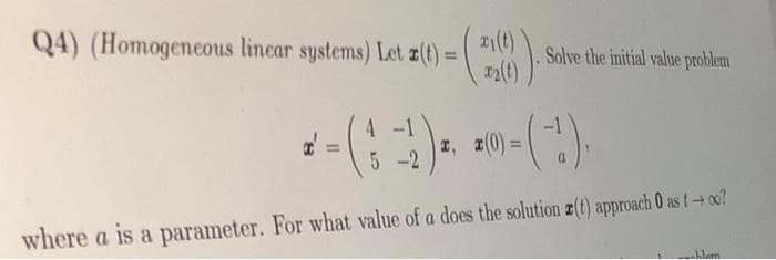 Q4) (Homogencous linear systems) Let z(t):
Solve the initial value problem
%3D
4.
4 -1
z, z(0)=
5 -2
where a is a parameter. For what value of a does the solution z(t) approach 0 as t+oo?
