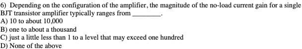 6) Depending on the configuration of the amplifier, the magnitude of the no-load current gain for a single
BJT transistor amplifier typically ranges from,
A) 10 to about 10,000
B) one to about a thousand
C) just a little less than 1 to a level that may exceed one hundred
D) None of the above
