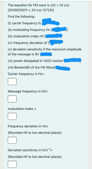 The equation for FM wave is s(t) = 14 cos
[552920307t + 33 cos 12723t]
Find the following:
(i) carrier frequency fc
(ii) modulating frequency fm
(i) modulation index mf [
(iv) frequency deviation Af
(v) deviation sensitivity if the maximum amplitude
of the message is 6V
(vi) power dissipated in 1420 resistor
(vii) Bandwidth of the FM Wave[
Carrier frequency in Hz=
Message frequency in HZ=
modulation index =
Frequency deviation in Hz=
(Rounded off to two decimal places)
Deviation sensitivity in HzV=
(Rounded off to two decimal places)
