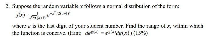 2. Suppose the random variable x follows a normal distribution of the form:
f(x)F Tea(a+1)
-e-x²/2(a+l)²
where a is the last digit of your student number. Find the range of x, within which
the function is concave. (Hint: des(x) = eg(x)dg(x)) (15%)
