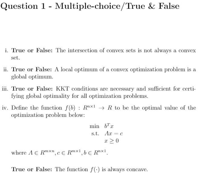 Question 1 - Multiple-choice/True & False
i. True or False: The intersection of convex sets is not always a convex
set.
ii. True or False: A local optimum of a convex optimization problem is a
global optimum.
iii. True or False: KKT conditions are necessary and sufficient for certi-
fying global optimality for all optimization problems.
iv. Define the function f(b) : Rnx1 → R to be the optimal value of the
optimization problem below:
min b"x
s.t. Ar = c
x >0
where A E RmXn,c€ Rmx1,b € R™×1.
True or False: The function f(-) is always concave.
