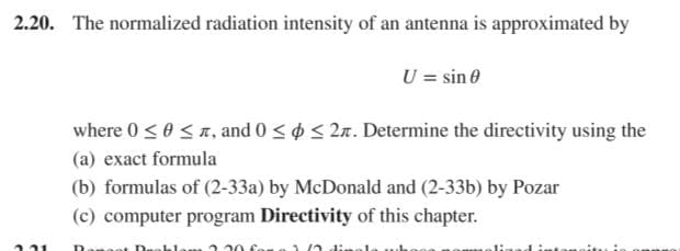 2.20. The normalized radiation intensity of an antenna is approximated by
U = sin 0
where 0 < 0 < , and 0 <o < 2. Determine the directivity using the
(a) exact formula
(b) formulas of (2-33a) by McDonald and (2-33b) by Pozar
(c) computer program Directivity of this chapter.
Dengo
lam 120 fon
oitu i
221
lin
