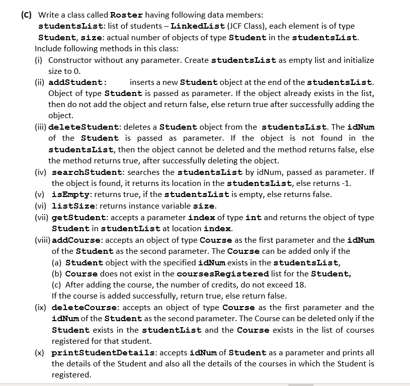 (C) Write a class called Roster having following data members:
studentsList: list of students – LinkedList (JCF Class), each element is of type
Student, size: actual number of objects of type Student in the studentsList.
Include following methods in this class:
(i) Constructor without any parameter. Create studentsList as empty list and initialize
size to 0.
(ii) addstudent:
Object of type Student is passed as parameter. If the object already exists in the list,
then do not add the object and return false, else return true after successfully adding the
object.
inserts a new Student object at the end of the studentsList.
(iii) deletestudent: deletes a Student object from the studentsList. The idNum
of the Student is passed as parameter. If the object is not found in the
studentsList, then the object cannot be deleted and the method returns false, else
the method returns true, after successfully deleting the object.
(iv) searchStudent: searches the studentsList by idNum, passed as parameter. If
the object is found, it returns its location in the studentsList, else returns -1.
(v) isEmpty: returns true, if the studentsList is empty, else returns false.
(vi) listSize: returns instance variable size.
(vii) getStudent: accepts a parameter index of type int and returns the object of type
Student in studentList at location index.
(viii) addCourse: accepts an object of type Course as the first parameter and the idNum
of the Student as the second parameter. The Course can be added only if the
(a) Student object with the specified idNum exists in the studentsList,
(b) Course does not exist in the coursesRegistered list for the Student,
(c) After adding the course, the number of credits, do not exceed 18.
If the course is added successfully, return true, else return false.
(ix) deleteCourse: accepts an object of type Course as the first parameter and the
idNum of the Student as the second parameter. The Course can be deleted only if the
Student exists in the studentList and the Course exists in the list of courses
registered for that student.
(x) printStudentDetails: accepts idNum of Student as a parameter and prints all
the details of the Student and also all the details of the courses in which the Student is
registered.
