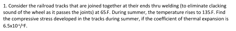 1. Consider the railroad tracks that are joined together at their ends thru welding (to eliminate clacking
sound of the wheel as it passes the joints) at 65.F. During summer, the temperature rises to 135.F. Find
the compressive stress developed in the tracks during summer, if the coefficient of thermal expansion is
6.5x106/OF.
