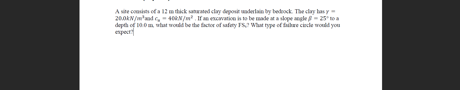 A site consists of a 12 m thick saturated clay deposit underlain by bedrock. The clay has y =
20.0kN/m³and c, = 40kN/m² . If an excavation is to be made at a slope angle ß = 25° to a
depth of 10.0 m, what would be the factor of safety FS,? What type of failure circle would you
expect?
