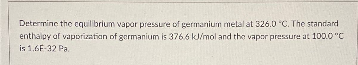 Determine the equilibrium vapor pressure of germanium metal at 326.0 °C. The standard
enthalpy of vaporization of germanium is 376.6 kJ/mol and the vapor pressure at 100.0 °C
is 1.6E-32 Pa.