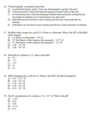 46. "Proton hopping" essentially means that:
A) an individual proton "jumps" from one electronegative group to the next.
B) a free proton moves from one hydroxyl group of ionized water to the next.
C) several protons move between hydrogen bonded water molecules causing the net
movement of a photon over a long distance in a short time.
D)
individual protons are freer to move among and between water molecules in
solution.
E) hydronium ions are freer to move among and between water molecules in solution.
47. Distilled white vinegar has a pH of 2.4 Water as a Reactant. What is the [H] of distilled
white vinegar?
A) 2.4 Water as a Reactanto 10⁰ M
B) 2.5 The Fitness of the Aqueous Environment1 10-12 M
C) 2.5 The Fitness of the Aqueous Environment1 × 10-³M
3.98 x 10 M
E) 3.98 10 M
D)
48. If the pH of a solution is 5.5, what is the pOH?
A) 8.5
B) -5.5
C) -8.5
D) 14
E) 6.5
49. Milk of magnesia has a pH of 10.2. What is the [OH-] of milk of magnesia?
A) 6.31
10-11 M
B) 1.58 10 M
C) 1.58 10 M
D) 1.02 10 M
E) 6.31 10 M
50. The H concentration of a solution is 5,6 × 105 M. What is the pH?
A) -4.25
B) 4.25
C) 5.65
D) -9.75
E) 9.75