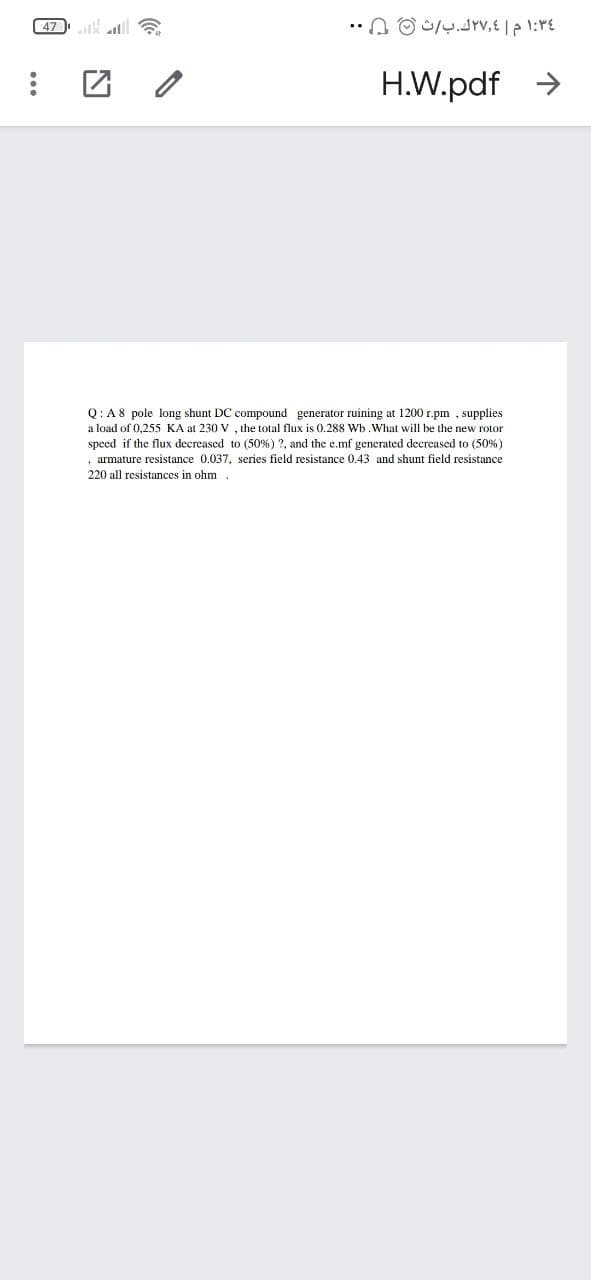 ( 47
H.W.pdf >
Q:A8 pole long shunt DC compound generator ruining at 1200 r.pm , supplies
a load of 0,255 KA at 230 V , the total flux is 0.288 Wb.What will be the new rotor
speed if the flux decreased to (50%) ?, and the e.mf generated decreased to (50%)
armature resistance 0.037, series field resistance 0.43 and shunt field resistance
220 all resistances in ohm
