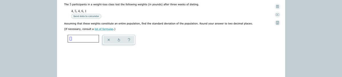 The 5 participants in a weight-loss class lost the following weights (in pounds) after three weeks of dieting.
4, 5, 4, 6, 1
Send data to calculator
Assuming that these weights constitute an entire population, find the standard deviation of the population. Round your answer to two decimal places.
(If necessary, consult a list of formulas.)
