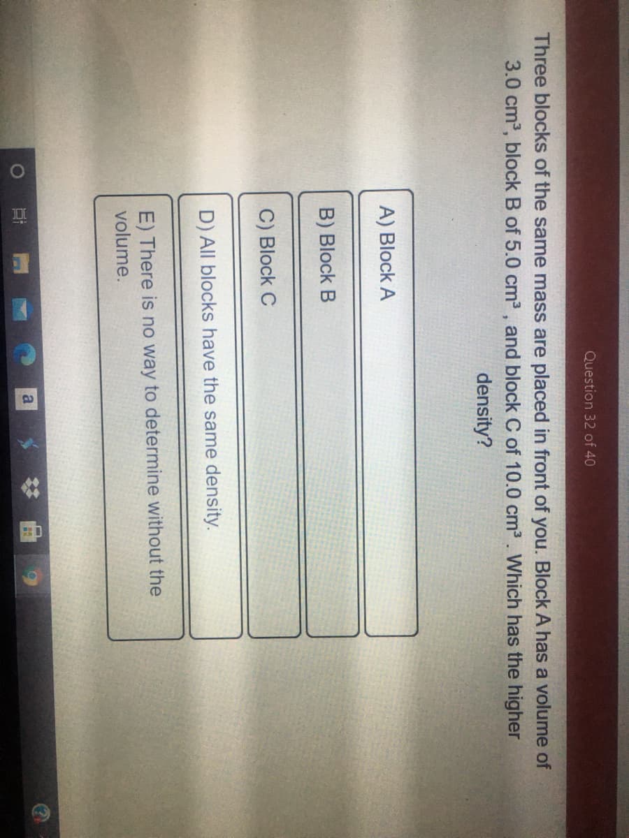 Question 32 of 40
Three blocks of the same mass are placed in front of you. Block A has a volume of
3.0 cm3, block B of 5.0 cm2 , and block C of 10.0 cm3. Which has the higher
density?
A) Block A
B) Block B
C) Block C
D) All blocks have the same density.
E) There is no way to determine without the
volume.
# 曲
