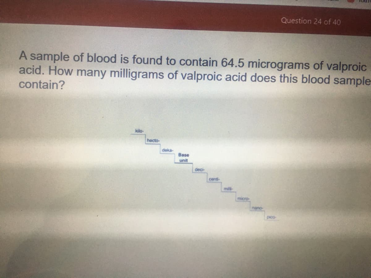 Question 24 of 40
A sample of blood is found to contain 64.5 micrograms of valproic
acid. How many milligrams of valproic acid does this blood sample-
contain?
kilo-
hecto-
deka-
Base
unit
deci-
centi-
milli
micro-
nano
