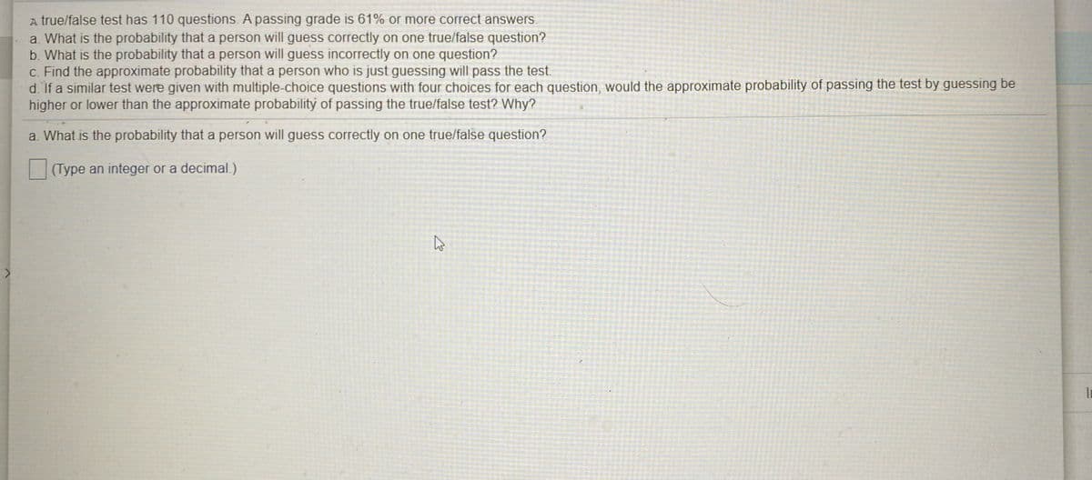 A true/false test has 110 questions. A passing grade is 61% or more correct answers.
a. What is the probability that a person will guess correctly on one true/false question?
b. What is the probability that a person will guess incorrectly on one question?
c. Find the approximate probability that a person who is just guessing will pass the test.
d. If a similar test were given with multiple-choice questions with four choices for each question, would the approximate probability of passing the test by guessing be
higher or lower than the approximate probability of passing the true/false test? Why?
a. What is the probability that a person will guess correctly on one true/false question?
(Type an integer or a decimal.)
In
