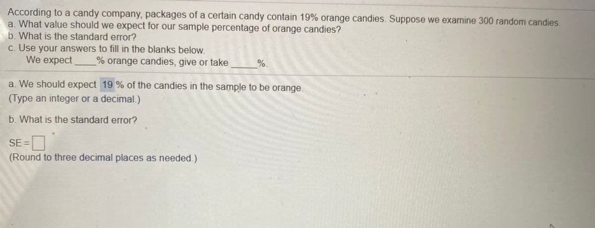 According to a candy company, packages of a certain candy contain 19% orange candies. Suppose we examine 300 random candies.
a. What value should we expect for our sample percentage of orange candies?
b. What is the standard error?
C. Use your answers to fill in the blanks below.
We expect
% orange candies, give or take
%.
a. We should expect 19 % of the candies in the sample to be orange.
(Type an integer or a decimal.)
b. What is the standard error?
SE =
(Round to three decimal places as needed.)
