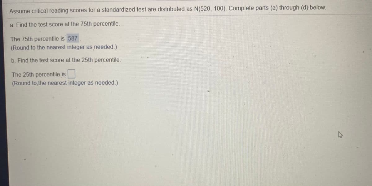 Assume critical reading scores for a standardized test are distributed as N(520, 100). Complete parts (a) through (d) below.
a. Find the test score at the 75th percentile.
The 75th percentile is 587
(Round to the nearest integer as needed.)
b. Find the test score at the 25th percentile.
The 25th percentile is
(Round to,the nearest integer as needed.)
