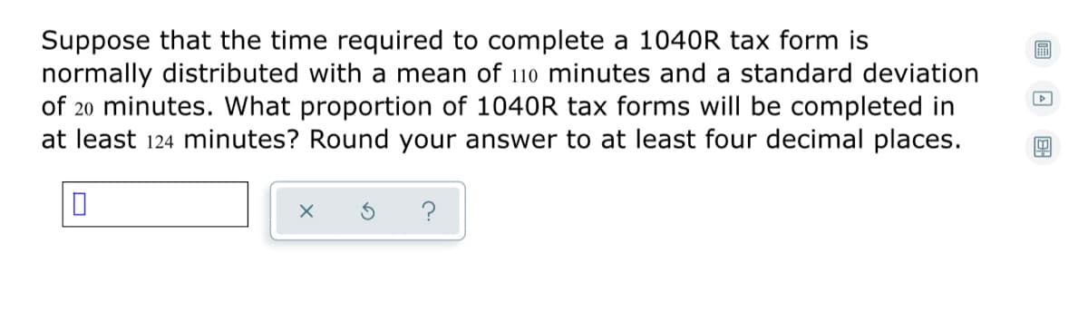 Suppose that the time required to complete a 1040R tax form is
normally distributed with a mean of 110 minutes and a standard deviation
of 20 minutes. What proportion of 1040R tax forms will be completed in
at least 124 minutes? Round your answer to at least four decimal places.
