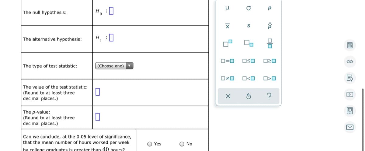 The null hypothesis:
H, :0
S
The alternative hypothesis:
H, :0
D=0
OSO
The type of test statistic:
(Choose one)
O<O
The value of the test statistic:
(Round to at least three
decimal places.)
?
The p-value:
(Round to at least three
decimal places.)
Can we conclude, at the 0.05 level of significance,
that the mean number of hours worked per week
O Yes
O No
hy college graduates is greater than 40 hours?
回 8
미□
Ix
