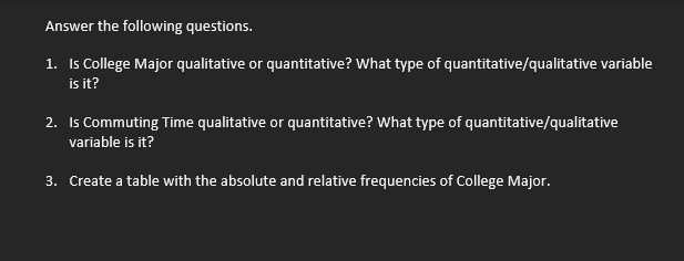 Answer the following questions.
1. Is College Major qualitative or quantitative? What type of quantitative/qualitative variable
is it?
2. Is Commuting Time qualitative or quantitative? What type of quantitative/qualitative
variable is it?
3. Create a table with the absolute and relative frequencies of College Major.