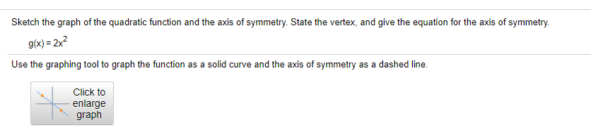 Sketch the graph of the quadratic function and the axis of symmetry. State the vertex, and give the equation for the axis of symmetry.
g(x) = 2x2
Use the graphing tool to graph the function as a solid curve and the axis of symmetry as a dashed line.
Click to
enlarge
graph
