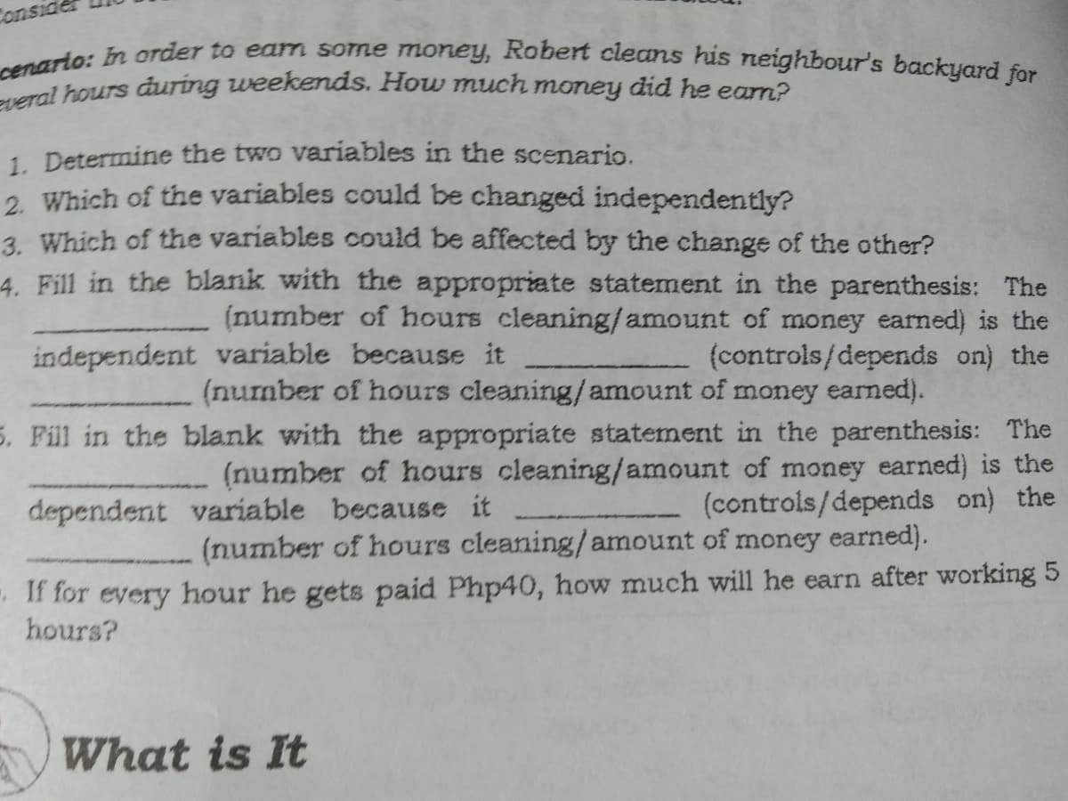 Conside
everal hours during weekends. How much money did he eam?
cenarto: In order to eam some money, Robert cleans his neighbour's backyard for
1. Determine the two variables in the scenario.
2. Which of the variables could be changed independently?
3. Which of the variables could be affected by the change of the other?
4. Fill in the blank with the appropriate statement in the parenthesis: The
(number of hours cleaning/amount of money earned) is the
(controls/depends on) the
independent variable because it
(number of hours cleaning/amount of money earned).
5. Fill in the blank with the appropriate statement in the parenthesis: The
(number of hours cleaning/amount of money earned) is the
(controis/depends on) the
dependent variable because it
(number of hours cleaning/amount of money earned).
- If for every hour he gets paid Php40, how much will he earn after working 5
hours?
What is It
