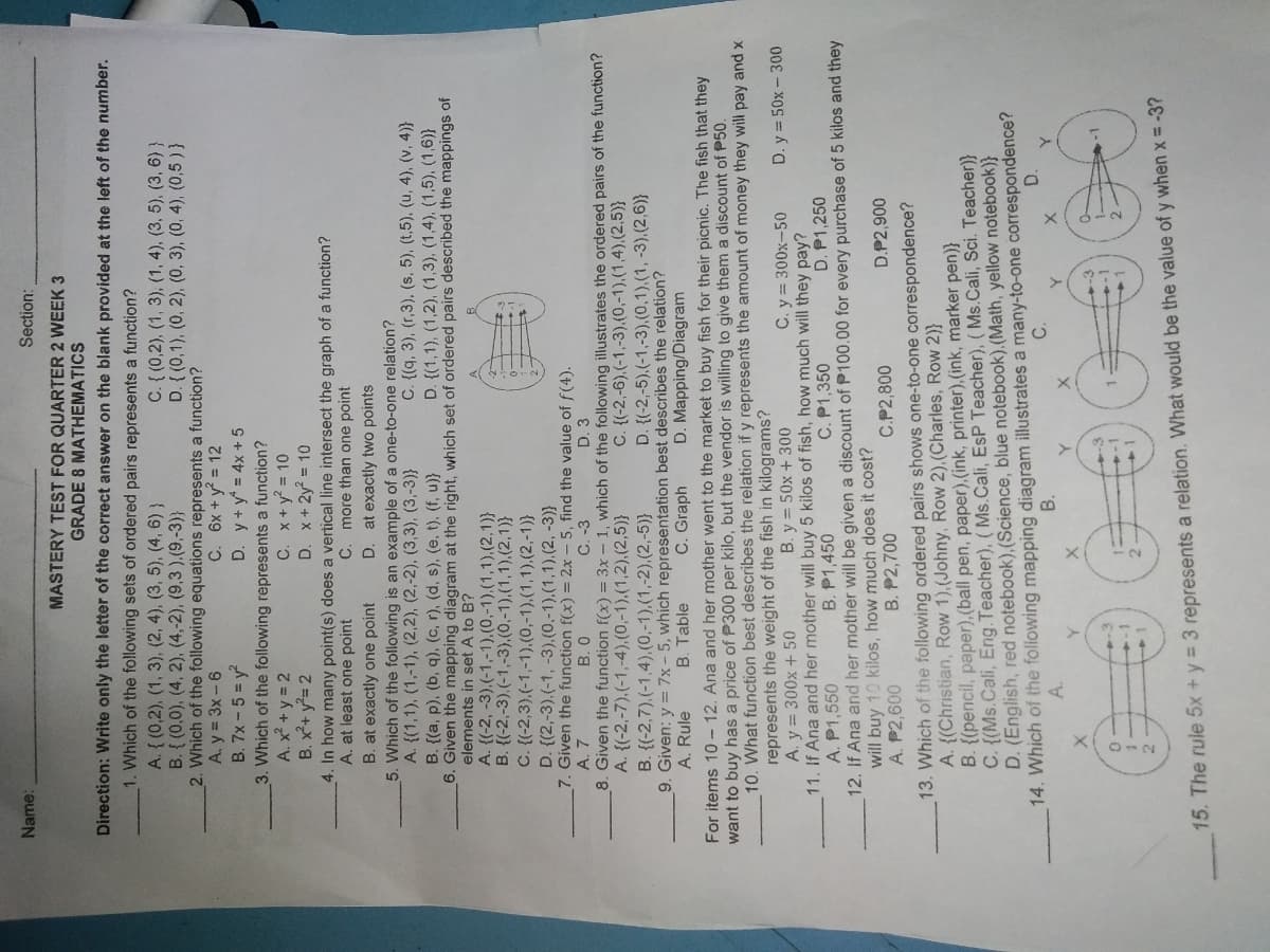 111
Name:
Section:
MASTERY TEST FOR QUARTER 2 WEEK 3
GRADE 8 MATHEMATICS
Direction: Write only the letter of the correct answer on the blank provided at the left of the number.
1. Which of the following sets of ordered pairs represents a function?
A. { (0,2), (1, 3), (2, 4), (3, 5), (4, 6) }
B. { (0,0), (4, 2), (4,-2), (9,3 ).(9,-3)}
2. Which of the following equations represents a function?
A. y = 3x-6
B. 7x - 5 = y
3. Which of the following represents a function?
A. x² +y = 2
B. x+ y= 2
4. In how many point(s) does a vertical line intersect the graph of a function?
A. at least one point
B. at exactly one point
5. Which of the following is an example of a one-to-one relation?
A. {(1,1), (1,-1), (2,2), (2,-2), (3,3), (3,-3)}
B. {(a, p), (b, q), (c, r), (d, s), (e, t), (f, u)}
6. Given the mapping diagram at the right, which set of ordered pairs described the mappings of
elements in set A to B?
A. {(-2, -3),(-1,-1).(0,-1),(1,1),(2,1)}
B. {(-2,-3),(-1,-3),(0,-1),(1,1),(2,1)}
C. {(-2,3),(-1,-1).(0,-1).(1,1).(2,-1)}
D. {(2,-3),(-1, -3).(0,-1),(1,1).(2, -3)}
7. Given the function f(x) = 2x - 5, find the value of f(4).
A. 7
C. { (0,2), (1, 3), (1, 4), (3, 5), (3, 6) }
D. { (0,1), (0, 2), (0, 3), (0, 4), (0,5) }
C. 6x +y = 12
D. y+y = 4x+ 5
C. x+y = 10
D. x+2y? = 10
C. more than one point
D. at exactly two points
C. {(q, 3), (r,3), (s, 5), (t,5), (u, 4), (v, 4)}
D. {(1,1), (1,2), (1,3), (1,4), (1,5), (1,6)}
B. 0
C. -3
D. 3
8. Given the function f(x) = 3x - 1, which of the following illustrates the ordered pairs of the function?
A. {(-2,-7),(-1,-4),(0,-1).(1,2),(2,5)}
C. {(-2,-6),(-1,-3),(0,-1),(1,4),(2,5)}
D. {(-2,-5).(-1,-3),(0,1),(1, -3),(2,6)}
B. {(-2,7),(-1,4),(0,-1),(1,-2),(2,-5)}
9. Given: y = 7x-5, which representation best describes the relation?
A. Rule
B. Table
C. Graph
D. Mapping/Diagram
For items 10- 12. Ana and her mother went to the market to buy fish for their picnic. The fish that they
want to buy has a price of P300 per kilo, but the vendor is willing to give them a discount of P50.
10. What function best describes the relation if y represents the amount of money they will pay and x
represents the weight of the fish in kilograms?
A. y = 300x + 50
11. If Ana and her mother will buy 5 kilos of fish, how much will they pay?
A. P1,550
12. If Ana and her mother will be given a discount of P100.00 for every purchase of 5 kilos and they
will buy 10 kilos, how much does it cost?
A. P2,600
B. y = 50x + 300
C. y= 300x-50
D. y = 50x – 300
B. P1,450
C. P1,350
D. P1,250
B. P2,700
C.P2,800
D.P2,900
Vhich of the following ordered pairs shows one-to-one correspondence?
A. {(Christian, Row 1),(Johny, Row 2),(Charles, Row 2)}
B. {(pencil, paper),(ball pen, paper),(ink, printer),(ink, marker pen)}
C. {(Ms.Cali, Eng.Teacher), (Ms.Cali, EsP Teacher), ( Ms.Cali, Sci. Teacher)}
D. (English, red notebook), (Science, blue notebook).(Math, yellow notebook)}
14. Which of the foliowing mapping diagram illustrates a many-to-one correspondence?
13.
D.
B.
C.
A.
-3
15. The rule 5x + y = 3 represents a relation. What would be the value of y when x = -3?
