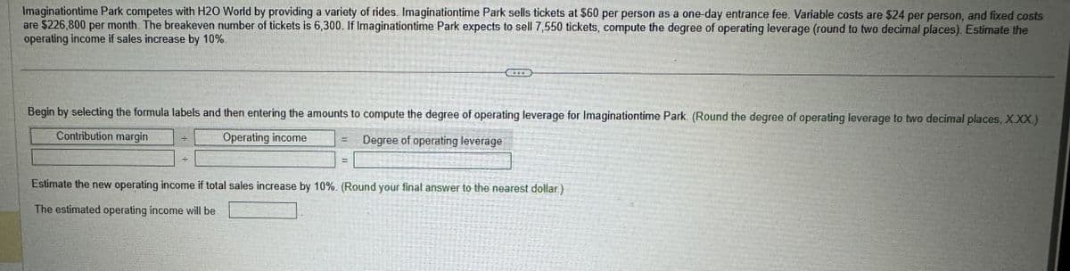 Imaginationtime Park competes with H2O World by providing a variety of rides. Imaginationtime Park sells tickets at $60 per person as a one-day entrance fee. Variable costs are $24 per person, and fixed costs
are $226,800 per month. The breakeven number of tickets is 6,300. If Imaginationtime Park expects to sell 7,550 tickets, compute the degree of operating leverage (round to two decimal places). Estimate the
operating income if sales increase by 10%.
Begin by selecting the formula labels and then entering the amounts to compute the degree of operating leverage for Imaginationtime Park. (Round the degree of operating leverage to two decimal places, X.XX.)
Contribution margin
Operating income
Degree of operating leverage
÷
Estimate the new operating income if total sales increase by 10%. (Round your final answer to the nearest dollar)
The estimated operating income will be