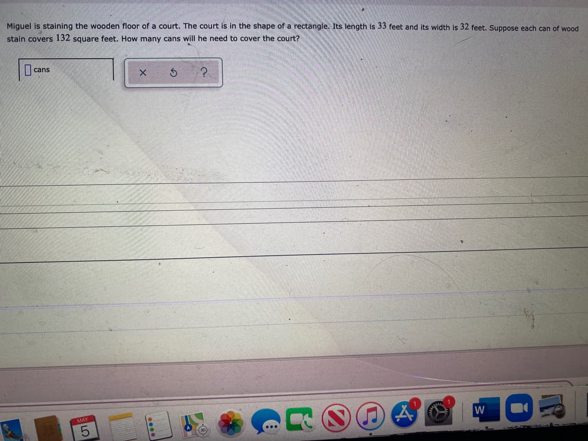 Miquel is staining the wooden floor of a court. The court is in the shape of a rectangle. Its length is 33 feet and its width is 32 feet. Suppose each can of wood
stain covers 132 square feet. How many cans will he need to cover the court?
cans
MAY
W
